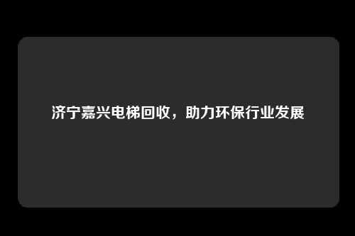 济宁嘉兴电梯回收，助力环保行业发展