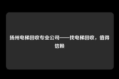 扬州电梯回收专业公司——找电梯回收，值得信赖
