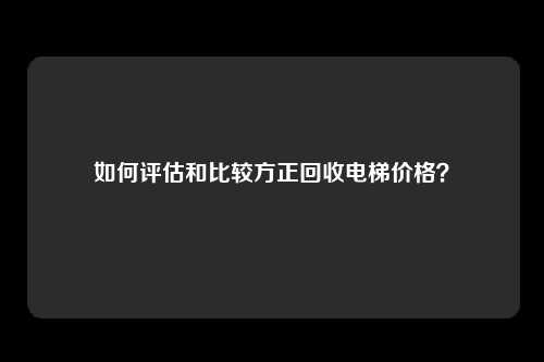 如何评估和比较方正回收电梯价格？