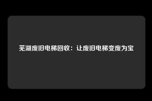 芜湖废旧电梯回收：让废旧电梯变废为宝