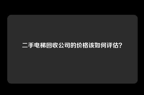 二手电梯回收公司的价格该如何评估？
