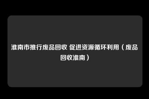 淮南市推行废品回收 促进资源循环利用（废品回收淮南）
