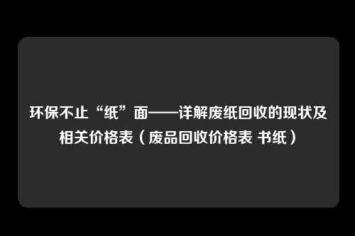 环保不止“纸”面——详解废纸回收的现状及相关价格表（废品回收价格表 书纸）