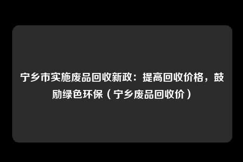宁乡市实施废品回收新政：提高回收价格，鼓励绿色环保（宁乡废品回收价）