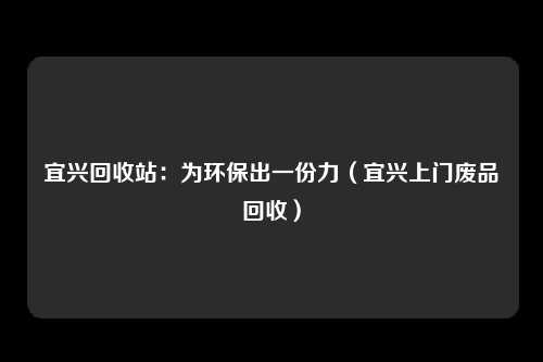 宜兴回收站：为环保出一份力（宜兴上门废品回收）