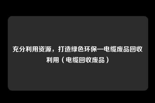 充分利用资源，打造绿色环保—电缆废品回收利用（电缆回收废品）