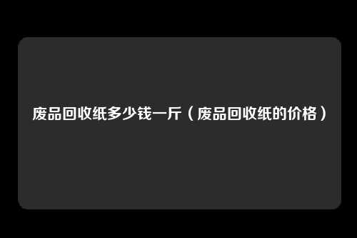 废品回收纸多少钱一斤（废品回收纸的价格）