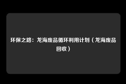 环保之路：龙海废品循环利用计划（龙海废品回收）