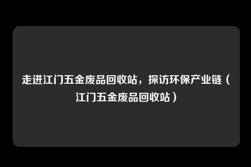 走进江门五金废品回收站，探访环保产业链（江门五金废品回收站）