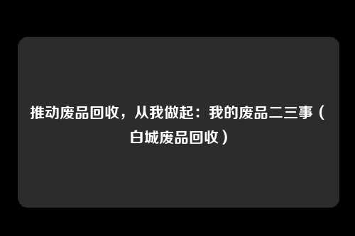 推动废品回收，从我做起：我的废品二三事（白城废品回收）