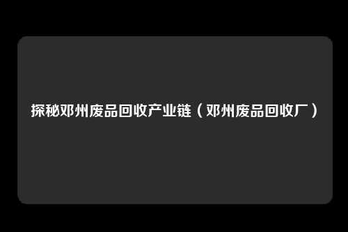 探秘邓州废品回收产业链（邓州废品回收厂）