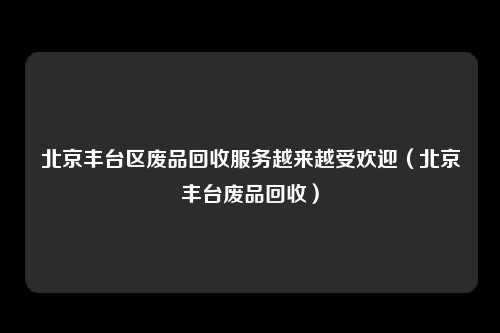 北京丰台区废品回收服务越来越受欢迎（北京丰台废品回收）