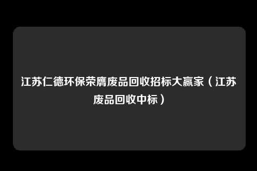 江苏仁德环保荣膺废品回收招标大赢家（江苏废品回收中标）