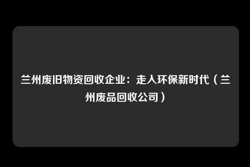 兰州废旧物资回收企业：走入环保新时代（兰州废品回收公司）