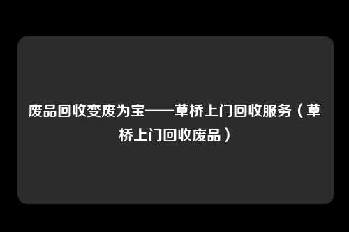 废品回收变废为宝——草桥上门回收服务（草桥上门回收废品）