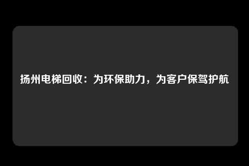 扬州电梯回收：为环保助力，为客户保驾护航