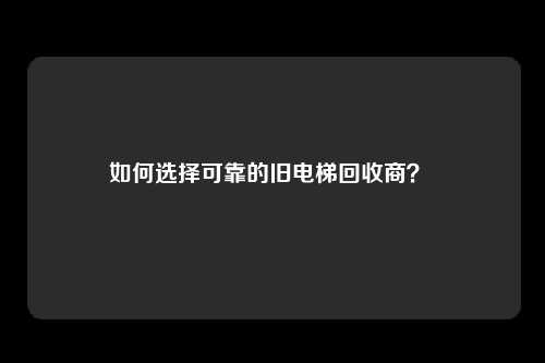 如何选择可靠的旧电梯回收商？ 