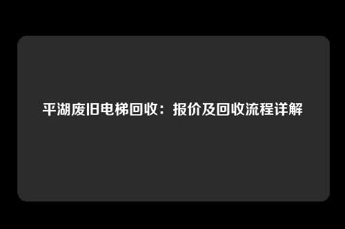 平湖废旧电梯回收：报价及回收流程详解