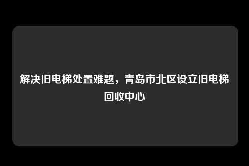 解决旧电梯处置难题，青岛市北区设立旧电梯回收中心