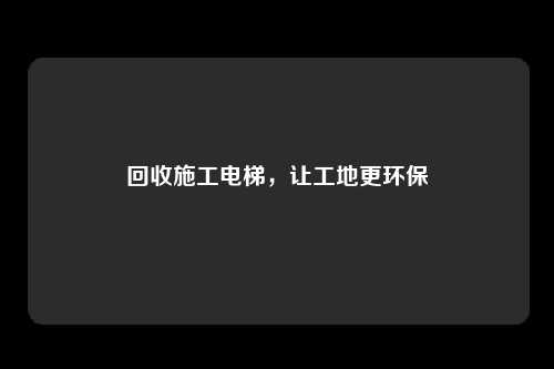 回收施工电梯，让工地更环保