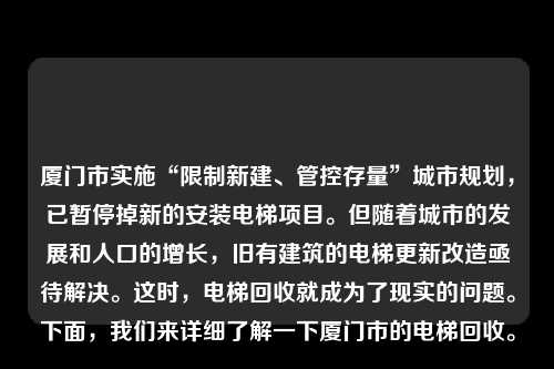 厦门市实施“限制新建、管控存量”城市规划，已暂停掉新的安装电梯项目。但随着城市的发展和人口的增长，旧有建筑的电梯更新改造亟待解决。这时，电梯回收就成为了现实的问题。下面，我们来详细了解一下厦门市的电梯回收。