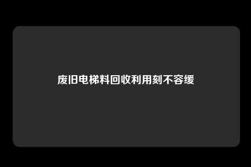 废旧电梯料回收利用刻不容缓