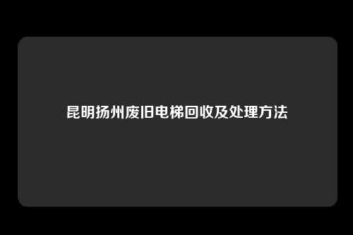 昆明扬州废旧电梯回收及处理方法