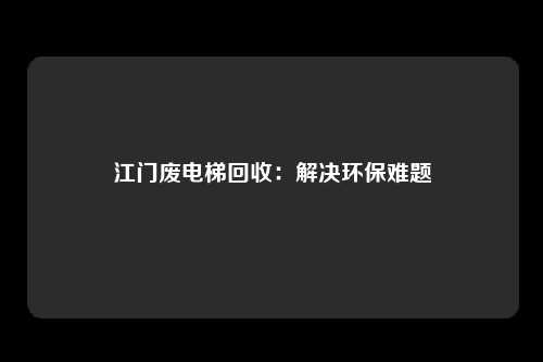 江门废电梯回收：解决环保难题