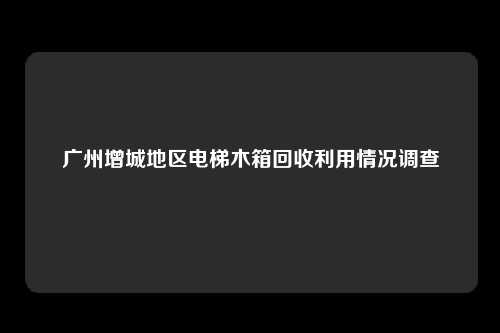 广州增城地区电梯木箱回收利用情况调查