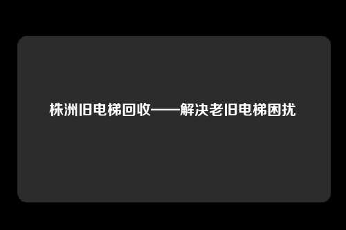 株洲旧电梯回收——解决老旧电梯困扰