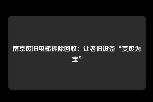 南京废旧电梯拆除回收：让老旧设备“变废为宝”