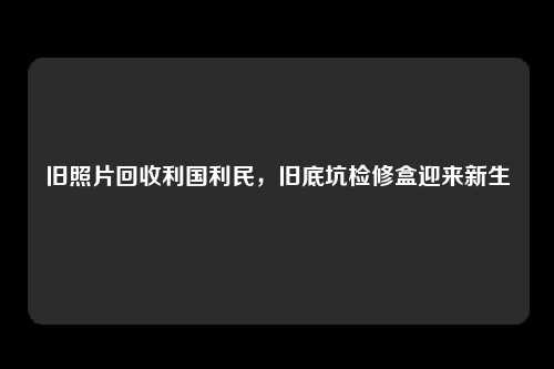 旧照片回收利国利民，旧底坑检修盒迎来新生
