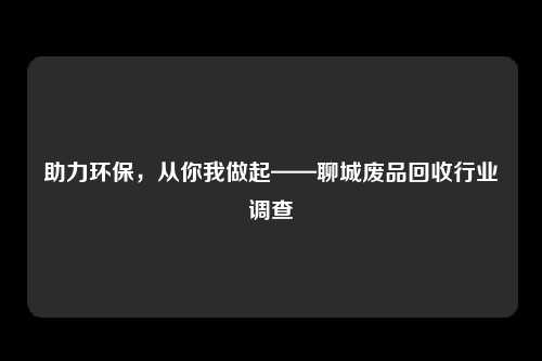 助力环保，从你我做起——聊城废品回收行业调查
