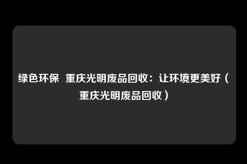 绿色环保 重庆光明废品回收:让环境更美好(重庆光明废品回收)