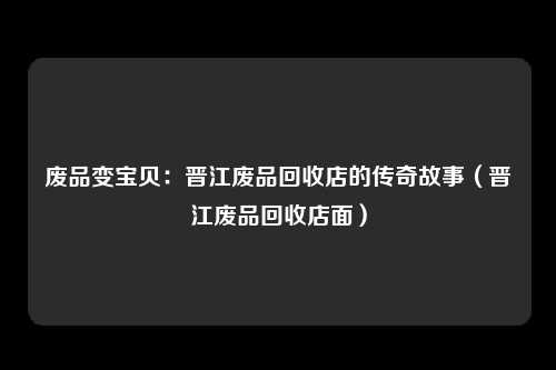 废品变宝贝：晋江废品回收店的传奇故事（晋江废品回收店面）