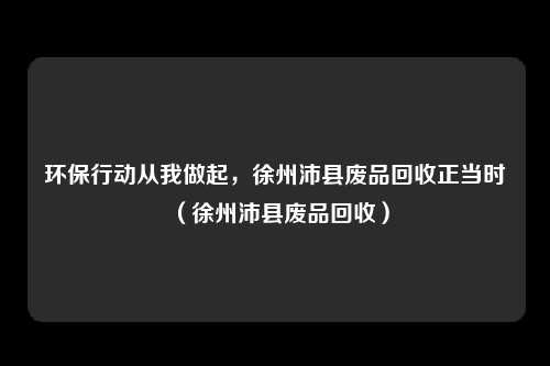 环保行动从我做起,徐州沛县废品回收正当时(徐州沛县废品回收)
