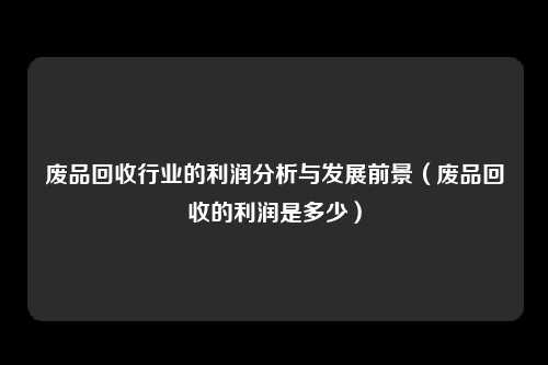 废品回收行业的利润分析与发展前景（废品回收的利润是多少）