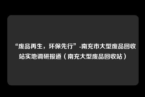 “废品再生，环保先行”-南充市大型废品回收站实地调研报道（南充大型废品回收站）