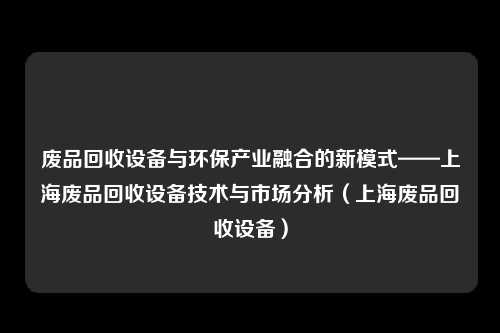 废品回收设备与环保产业融合的新模式——上海废品回收设备技术与市场分析(上海废品回收设备)