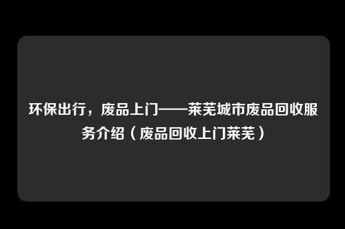 环保出行,废品上门——莱芜城市废品回收服务介绍(废品回收上门莱芜)