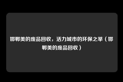 邯郸美的废品回收,活力城市的环保之举(邯郸美的废品回收)