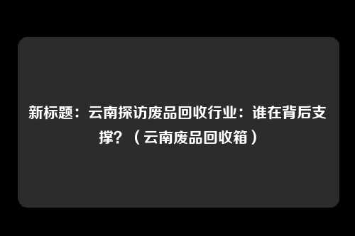 新标题:云南探访废品回收行业:谁在背后支撑?(云南废品回收箱)