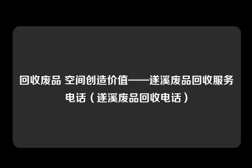 回收废品 空间创造价值——遂溪废品回收服务电话(遂溪废品回收电话)