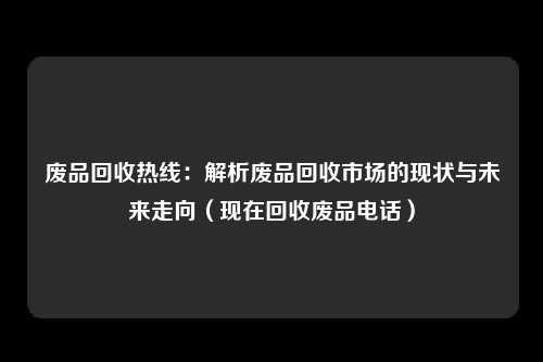 废品回收热线：解析废品回收市场的现状与未来走向（现在回收废品电话）