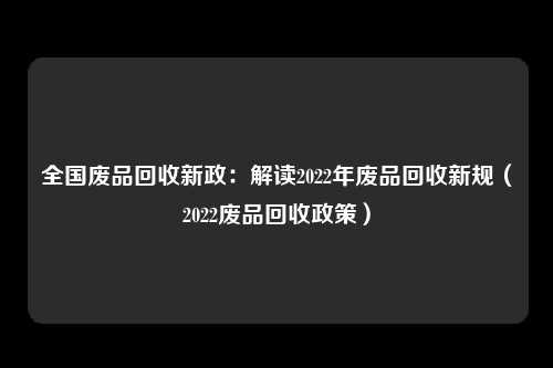 全国废品回收新政：解读2022年废品回收新规（2022废品回收政策）
