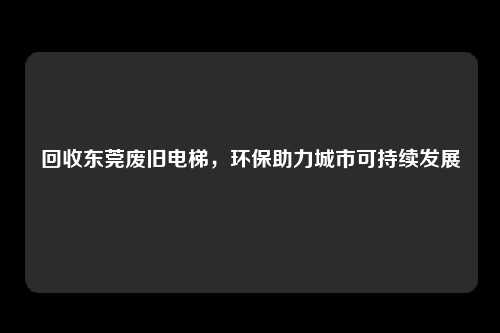 回收东莞废旧电梯,环保助力城市可持续发展