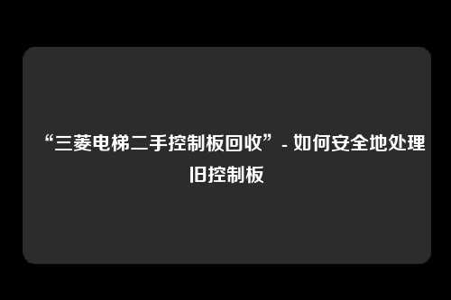 “三菱电梯二手控制板回收”- 如何安全地处理旧控制板