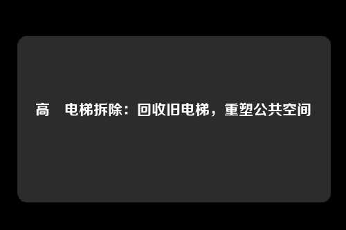 高埗电梯拆除：回收旧电梯，重塑公共空间