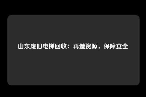 山东废旧电梯回收：再造资源，保障安全