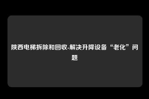 陕西电梯拆除和回收-解决升降设备“老化”问题